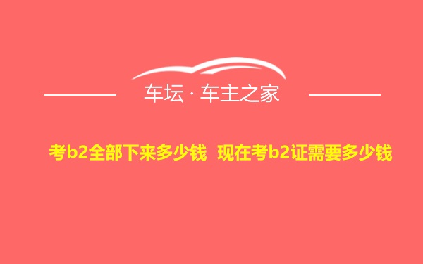 考b2全部下来多少钱 现在考b2证需要多少钱