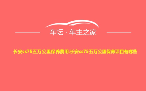 长安cs75五万公里保养费用,长安cs75五万公里保养项目有哪些