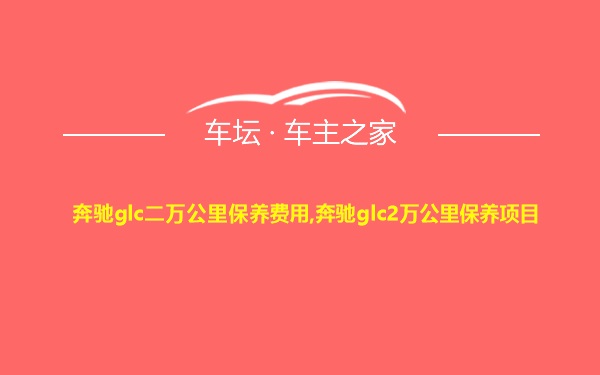 奔驰glc二万公里保养费用,奔驰glc2万公里保养项目