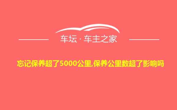 忘记保养超了5000公里,保养公里数超了影响吗