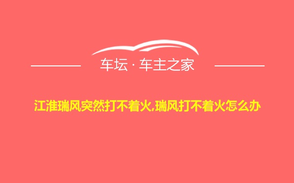 江淮瑞风突然打不着火,瑞风打不着火怎么办