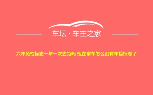 六年免检标志一年一次去领吗 现在审车怎么没有年检标志了