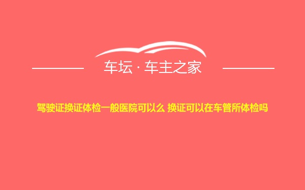 驾驶证换证体检一般医院可以么 换证可以在车管所体检吗