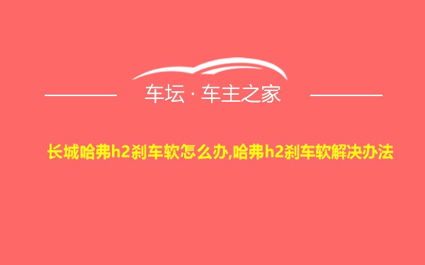 长城哈弗h2刹车软怎么办,哈弗h2刹车软解决办法