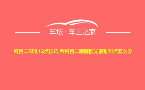 科目二对准12点技巧,考科目二眼睛散光很难对点怎么办