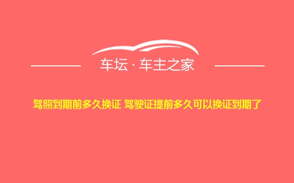 驾照到期前多久换证 驾驶证提前多久可以换证到期了