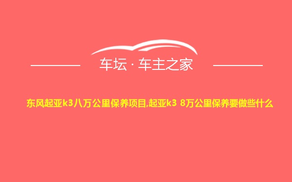 东风起亚k3八万公里保养项目,起亚k3 8万公里保养要做些什么