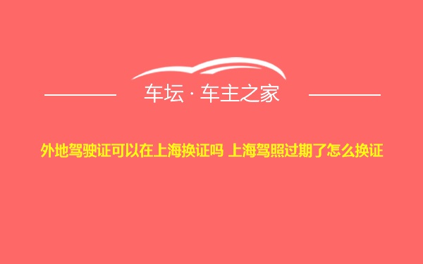 外地驾驶证可以在上海换证吗 上海驾照过期了怎么换证