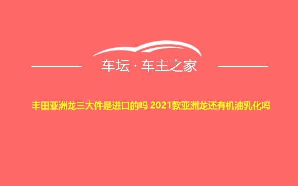 丰田亚洲龙三大件是进口的吗 2021款亚洲龙还有机油乳化吗