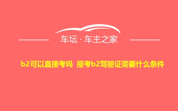 b2可以直接考吗 报考b2驾驶证需要什么条件