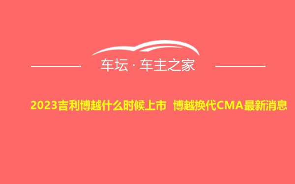 2023吉利博越什么时候上市 博越换代CMA最新消息