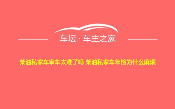 柴油私家车审车太难了吗 柴油私家车年检为什么麻烦