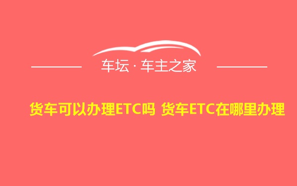 货车可以办理ETC吗 货车ETC在哪里办理