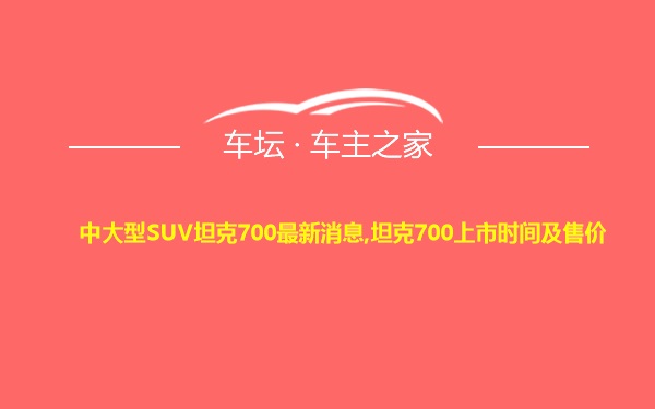 中大型SUV坦克700最新消息,坦克700上市时间及售价