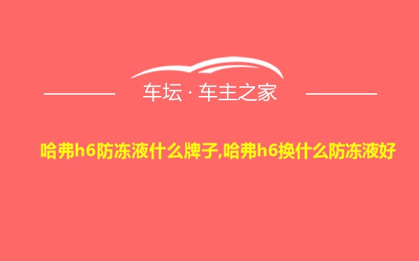 哈弗h6防冻液什么牌子,哈弗h6换什么防冻液好