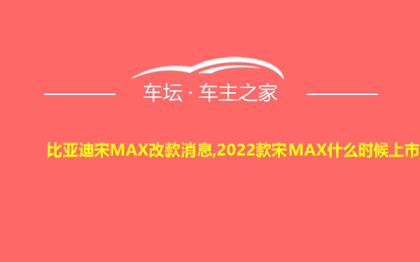 比亚迪宋MAX改款消息,2022款宋MAX什么时候上市