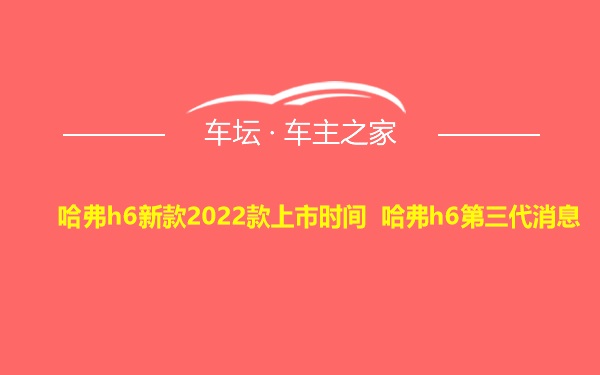 哈弗h6新款2022款上市时间 哈弗h6第三代消息