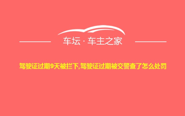 驾驶证过期9天被拦下,驾驶证过期被交警查了怎么处罚