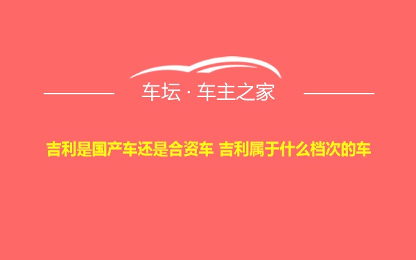 吉利是国产车还是合资车 吉利属于什么档次的车