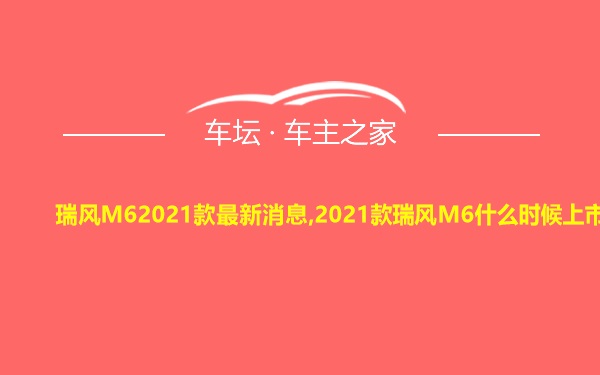 瑞风M62021款最新消息,2021款瑞风M6什么时候上市