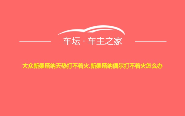 大众新桑塔纳天热打不着火,新桑塔纳偶尔打不着火怎么办