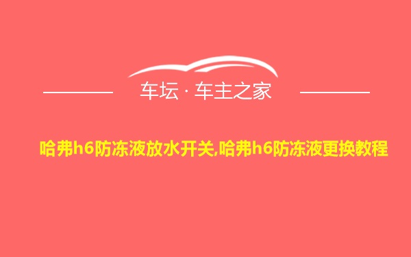 哈弗h6防冻液放水开关,哈弗h6防冻液更换教程