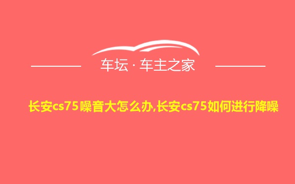 长安cs75噪音大怎么办,长安cs75如何进行降噪