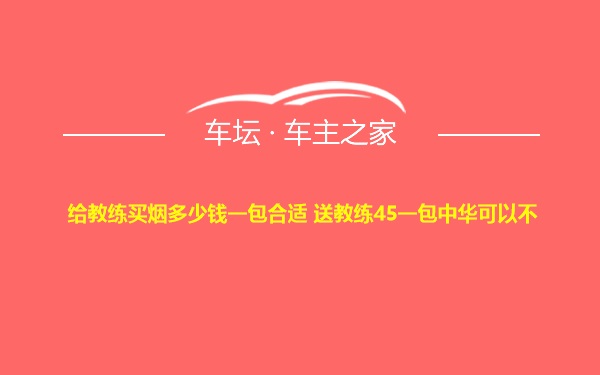 给教练买烟多少钱一包合适 送教练45一包中华可以不