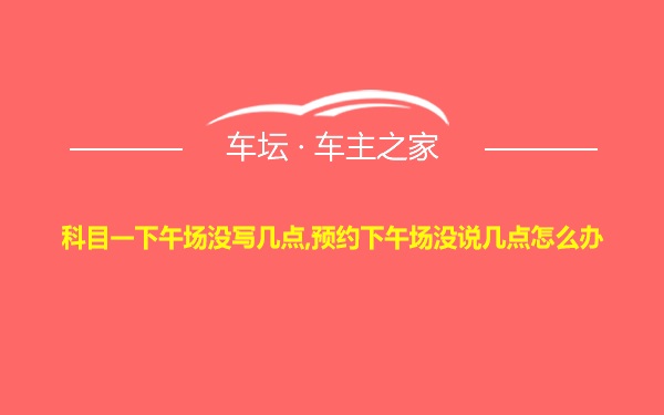 科目一下午场没写几点,预约下午场没说几点怎么办