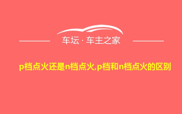 p档点火还是n档点火,p档和n档点火的区别