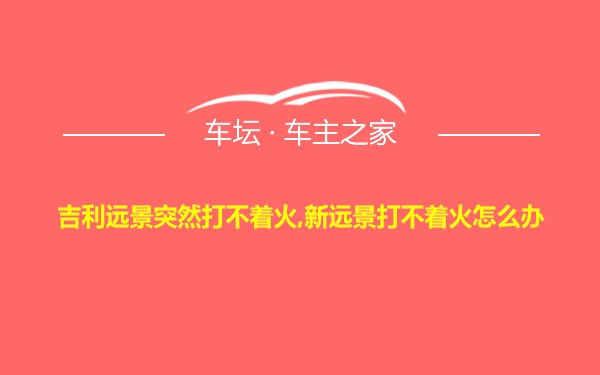 吉利远景突然打不着火,新远景打不着火怎么办