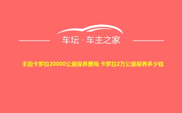 丰田卡罗拉20000公里保养费用,卡罗拉2万公里保养多少钱