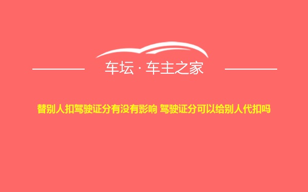 替别人扣驾驶证分有没有影响 驾驶证分可以给别人代扣吗