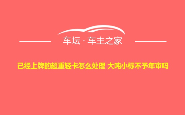 已经上牌的超重轻卡怎么处理 大吨小标不予年审吗