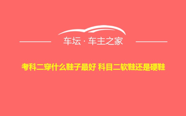 考科二穿什么鞋子最好 科目二软鞋还是硬鞋