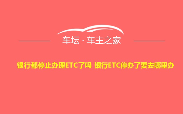 银行都停止办理ETC了吗 银行ETC停办了要去哪里办