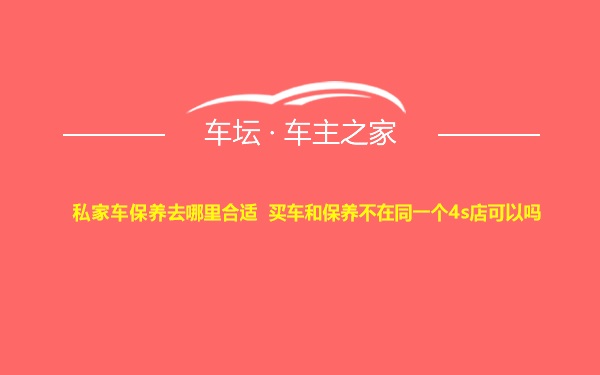 私家车保养去哪里合适 买车和保养不在同一个4s店可以吗