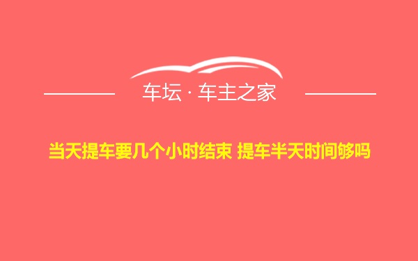 当天提车要几个小时结束 提车半天时间够吗