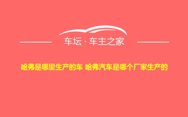 哈弗是哪里生产的车 哈弗汽车是哪个厂家生产的