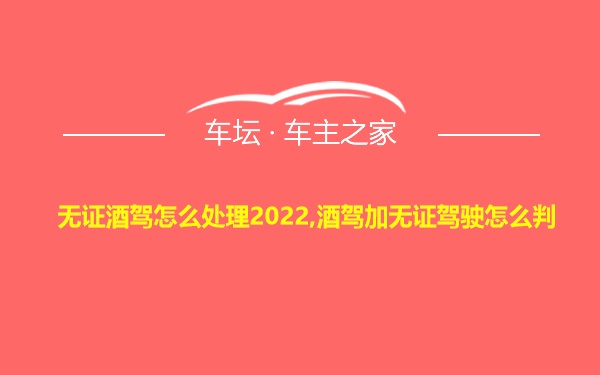 无证酒驾怎么处理2022,酒驾加无证驾驶怎么判