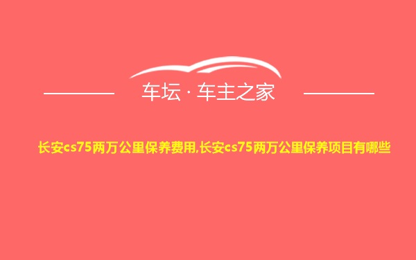 长安cs75两万公里保养费用,长安cs75两万公里保养项目有哪些