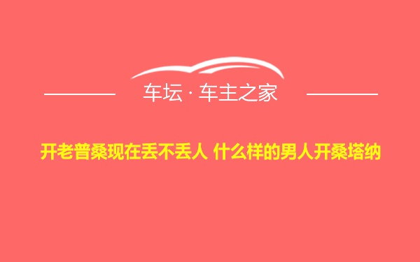 开老普桑现在丢不丢人 什么样的男人开桑塔纳