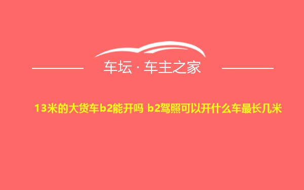 13米的大货车b2能开吗 b2驾照可以开什么车最长几米