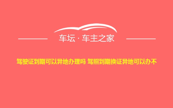 驾驶证到期可以异地办理吗 驾照到期换证异地可以办不