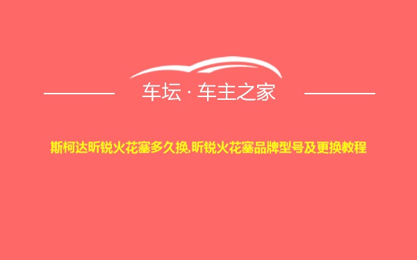 斯柯达昕锐火花塞多久换,昕锐火花塞品牌型号及更换教程