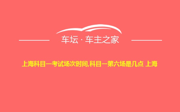上海科目一考试场次时间,科目一第六场是几点 上海