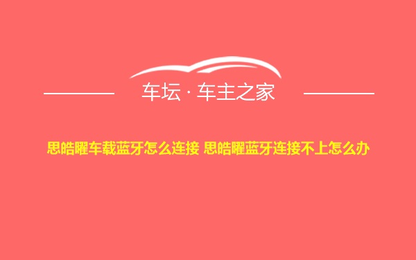 思皓曜车载蓝牙怎么连接 思皓曜蓝牙连接不上怎么办