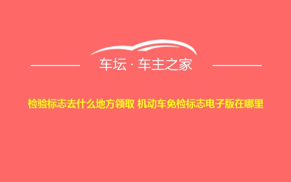 检验标志去什么地方领取 机动车免检标志电子版在哪里