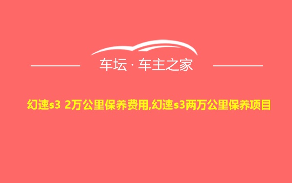 幻速s3 2万公里保养费用,幻速s3两万公里保养项目