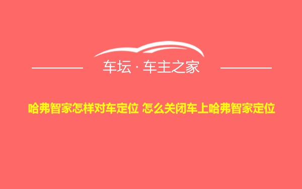 哈弗智家怎样对车定位 怎么关闭车上哈弗智家定位